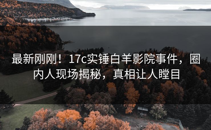 最新刚刚！17c实锤白羊影院事件，圈内人现场揭秘，真相让人瞠目