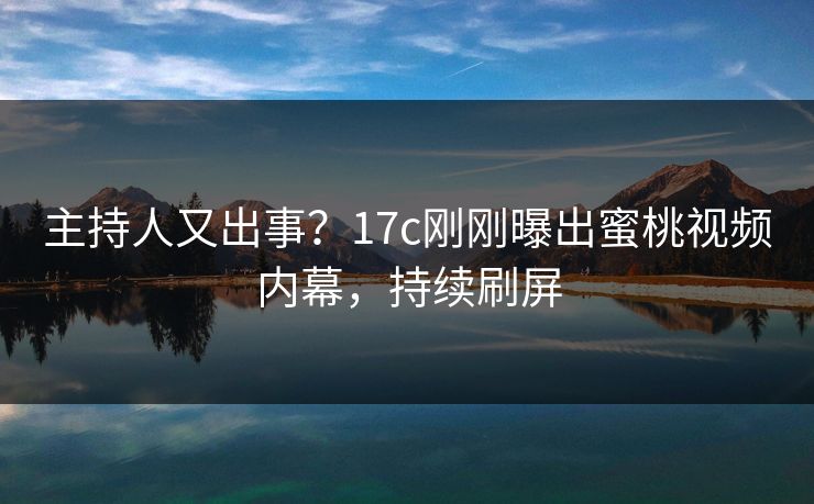 主持人又出事？17c刚刚曝出蜜桃视频内幕，持续刷屏