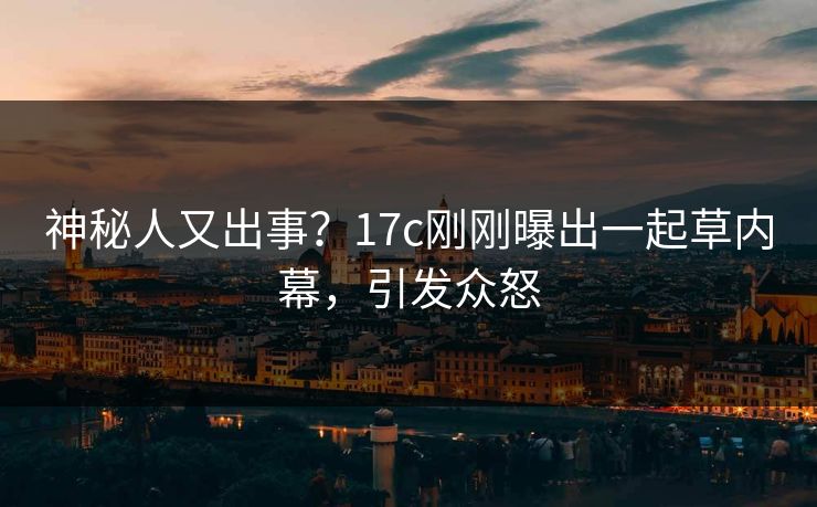 神秘人又出事？17c刚刚曝出一起草内幕，引发众怒