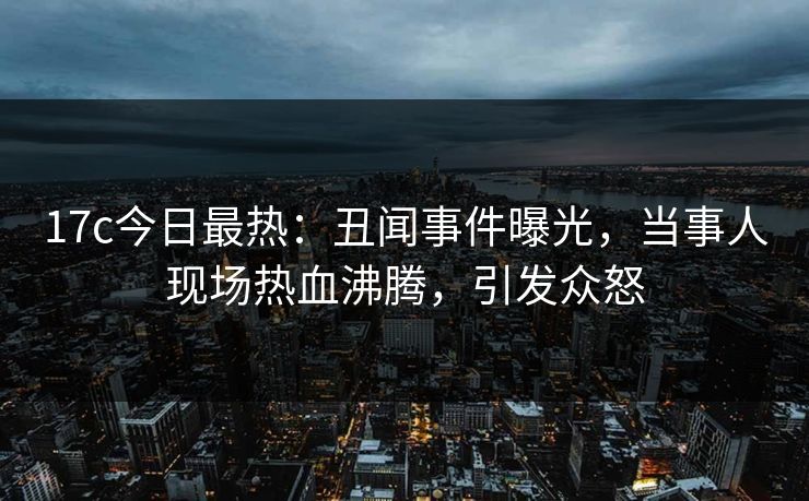 17c今日最热：丑闻事件曝光，当事人现场热血沸腾，引发众怒
