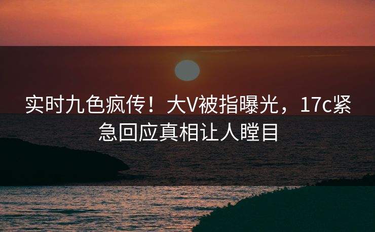 实时九色疯传！大V被指曝光，17c紧急回应真相让人瞠目