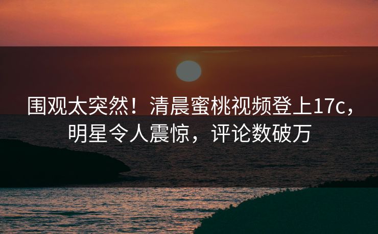 围观太突然！清晨蜜桃视频登上17c，明星令人震惊，评论数破万