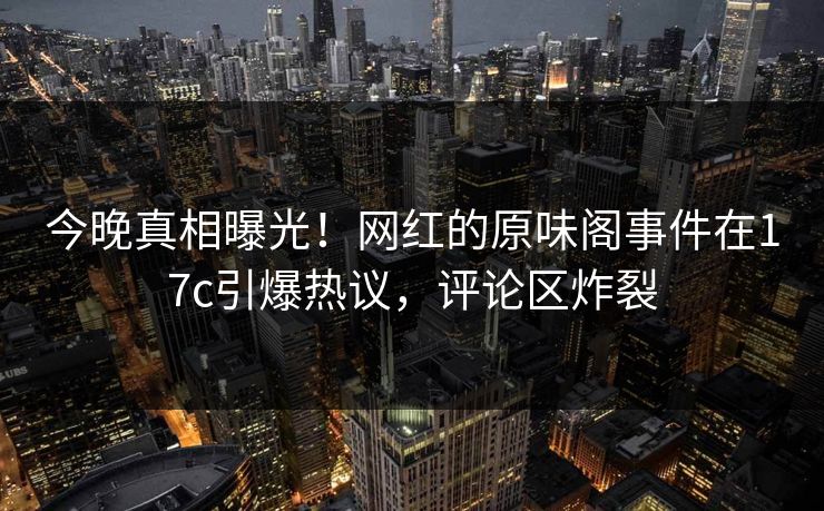 今晚真相曝光！网红的原味阁事件在17c引爆热议，评论区炸裂