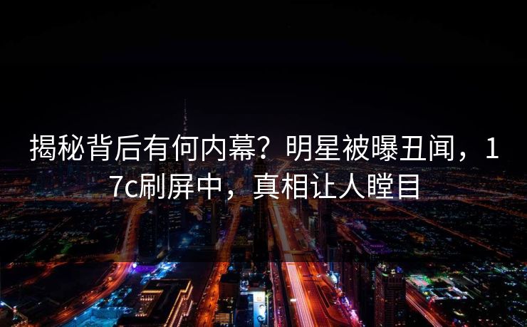揭秘背后有何内幕？明星被曝丑闻，17c刷屏中，真相让人瞠目