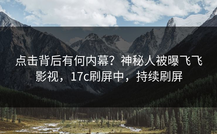点击背后有何内幕？神秘人被曝飞飞影视，17c刷屏中，持续刷屏