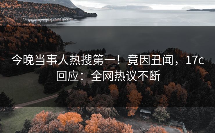 今晚当事人热搜第一！竟因丑闻，17c回应：全网热议不断