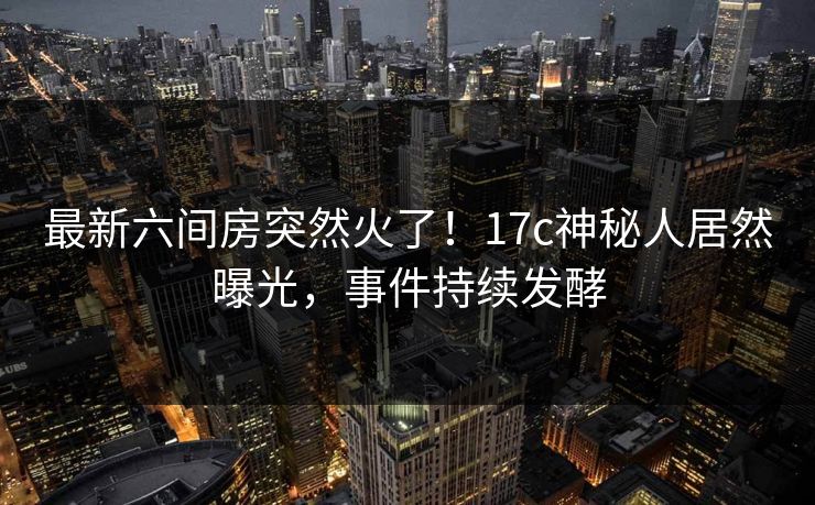 最新六间房突然火了！17c神秘人居然曝光，事件持续发酵