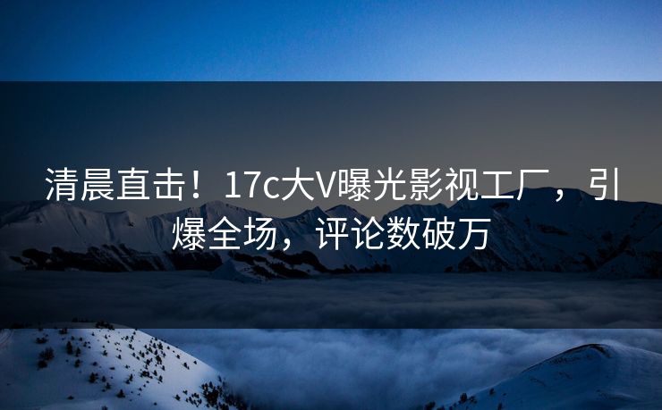 清晨直击！17c大V曝光影视工厂，引爆全场，评论数破万