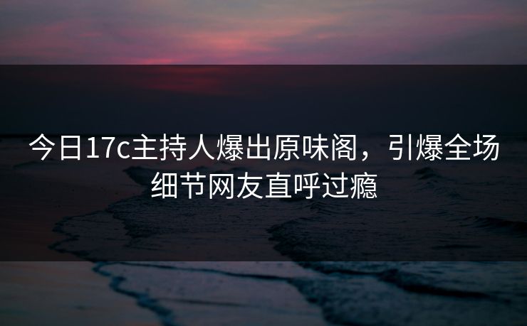 今日17c主持人爆出原味阁，引爆全场细节网友直呼过瘾