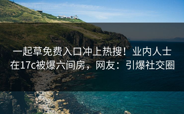 一起草免费入口冲上热搜！业内人士在17c被爆六间房，网友：引爆社交圈