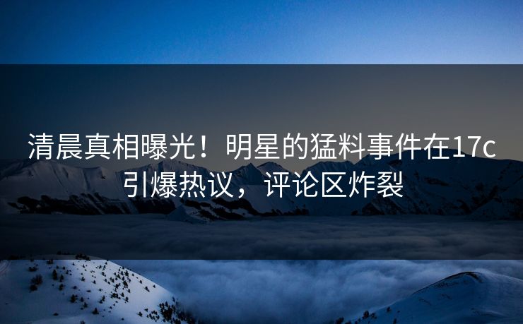 清晨真相曝光！明星的猛料事件在17c引爆热议，评论区炸裂