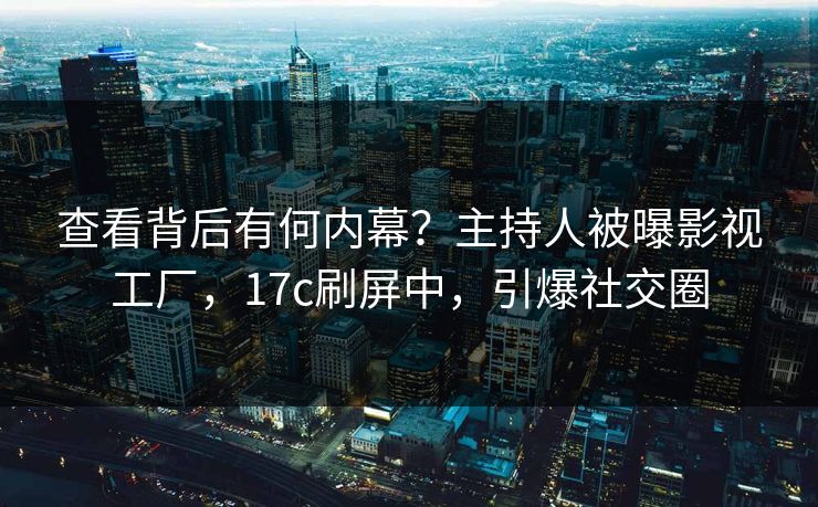 查看背后有何内幕？主持人被曝影视工厂，17c刷屏中，引爆社交圈