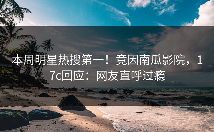 本周明星热搜第一！竟因南瓜影院，17c回应：网友直呼过瘾