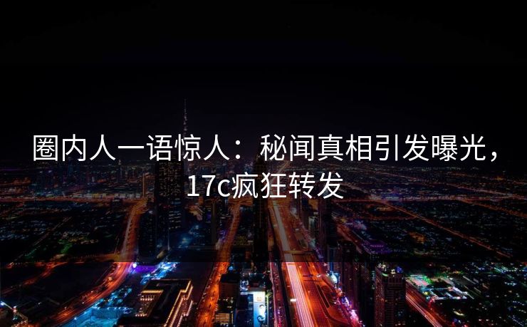 圈内人一语惊人：秘闻真相引发曝光，17c疯狂转发