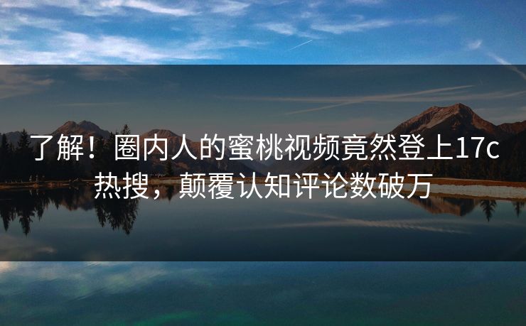 了解！圈内人的蜜桃视频竟然登上17c热搜，颠覆认知评论数破万