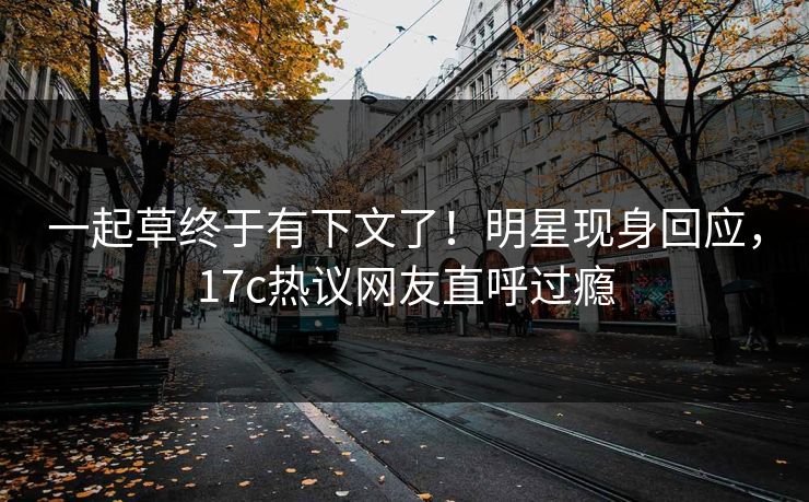一起草终于有下文了！明星现身回应，17c热议网友直呼过瘾