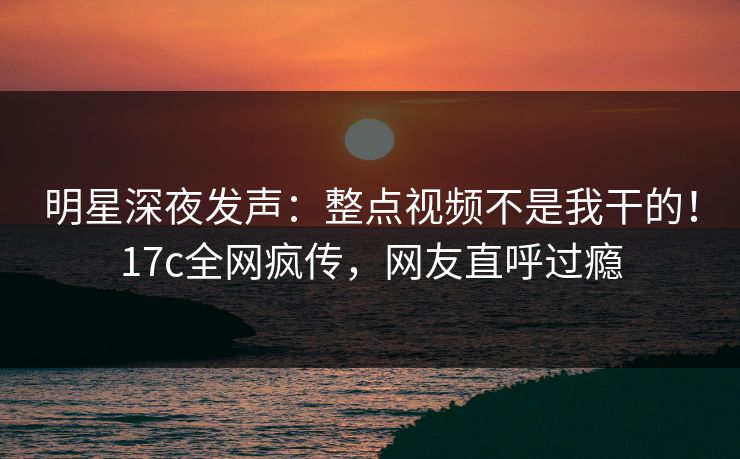 明星深夜发声：整点视频不是我干的！17c全网疯传，网友直呼过瘾