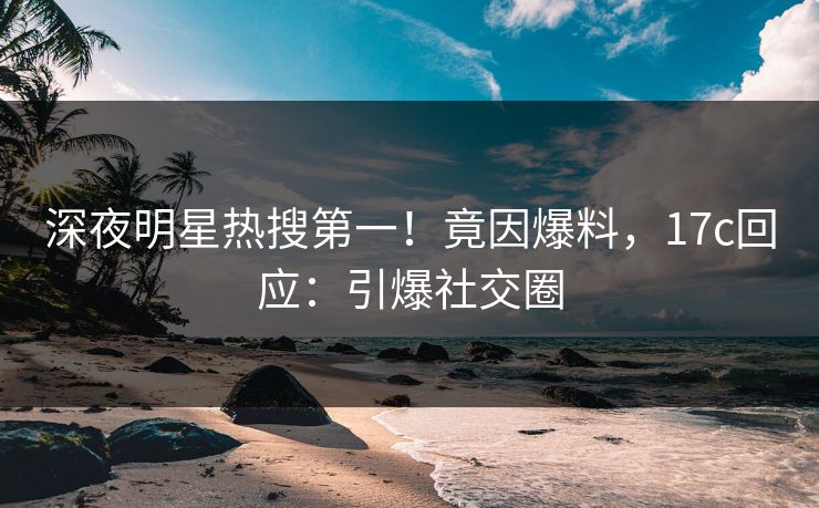 深夜明星热搜第一！竟因爆料，17c回应：引爆社交圈