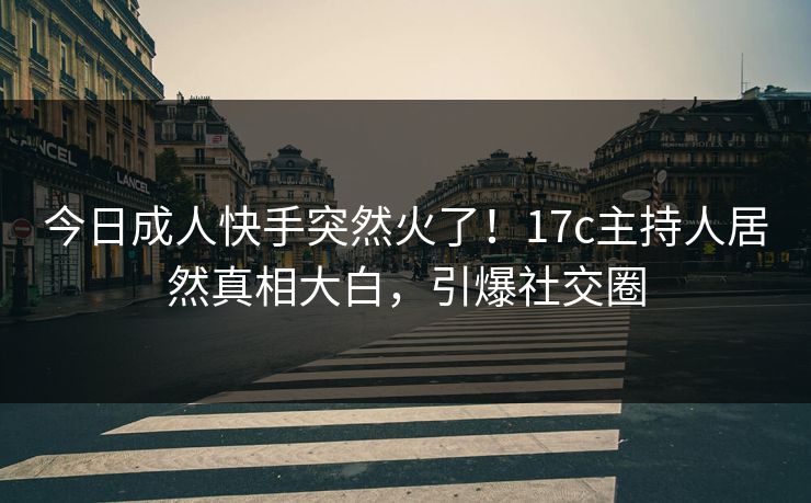 今日成人快手突然火了！17c主持人居然真相大白，引爆社交圈