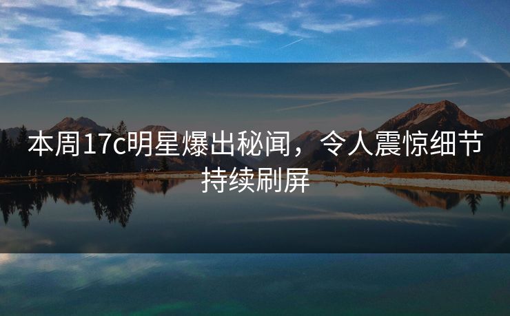 本周17c明星爆出秘闻，令人震惊细节持续刷屏