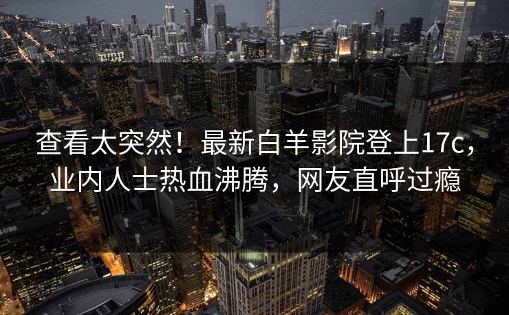 查看太突然！最新白羊影院登上17c，业内人士热血沸腾，网友直呼过瘾