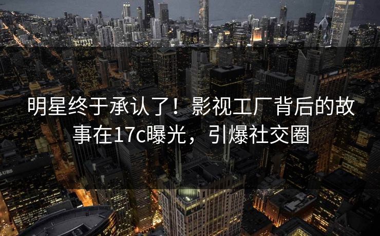 明星终于承认了！影视工厂背后的故事在17c曝光，引爆社交圈