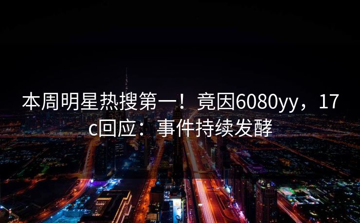 本周明星热搜第一！竟因6080yy，17c回应：事件持续发酵