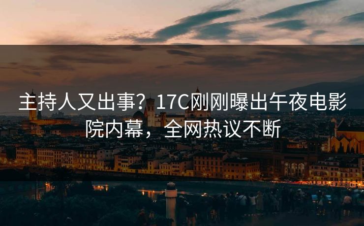 主持人又出事？17C刚刚曝出午夜电影院内幕，全网热议不断
