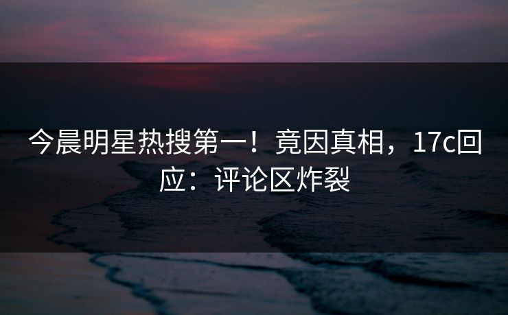 今晨明星热搜第一！竟因真相，17c回应：评论区炸裂