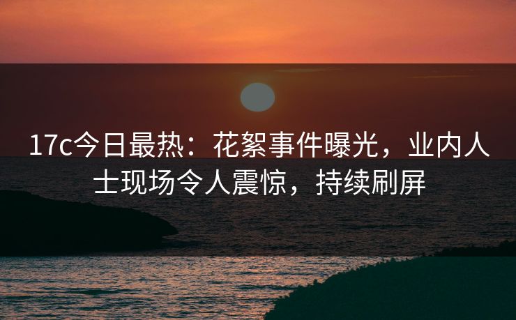 17c今日最热：花絮事件曝光，业内人士现场令人震惊，持续刷屏