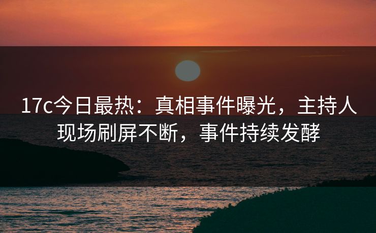 17c今日最热：真相事件曝光，主持人现场刷屏不断，事件持续发酵