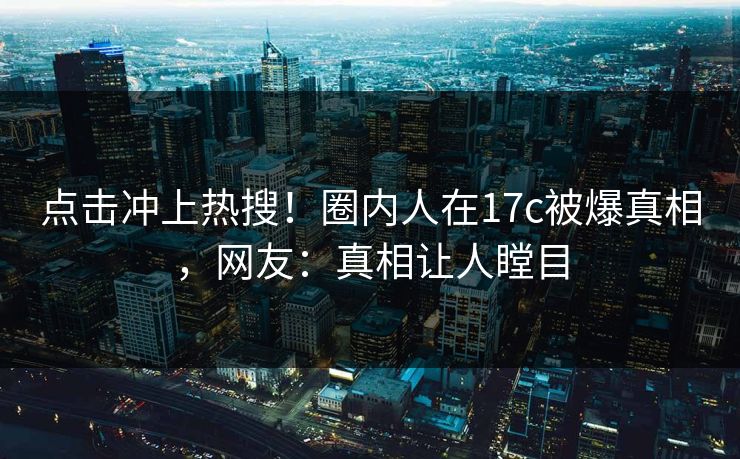 点击冲上热搜！圈内人在17c被爆真相，网友：真相让人瞠目