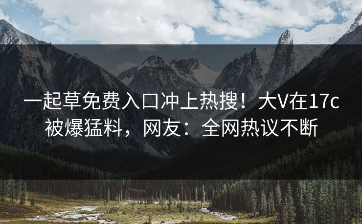 一起草免费入口冲上热搜！大V在17c被爆猛料，网友：全网热议不断