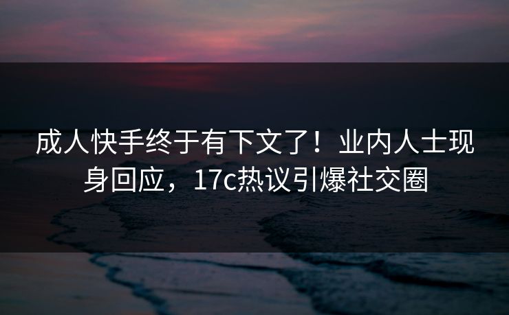 成人快手终于有下文了！业内人士现身回应，17c热议引爆社交圈