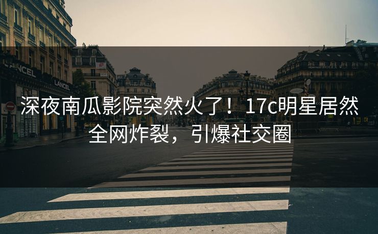 深夜南瓜影院突然火了！17c明星居然全网炸裂，引爆社交圈