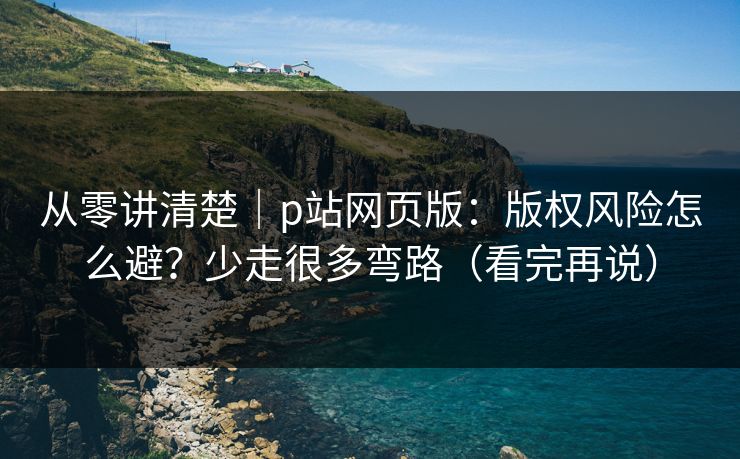 从零讲清楚｜p站网页版：版权风险怎么避？少走很多弯路（看完再说）