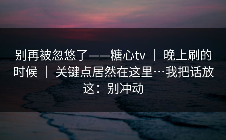 别再被忽悠了——糖心tv ｜ 晚上刷的时候 ｜ 关键点居然在这里…我把话放这：别冲动