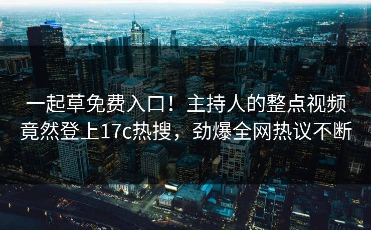 一起草免费入口！主持人的整点视频竟然登上17c热搜，劲爆全网热议不断