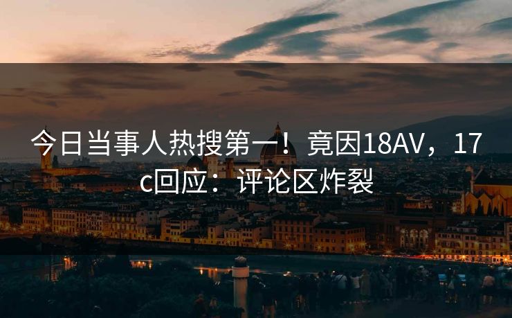 今日当事人热搜第一!竟因18AV,17c回应:评论区炸裂 今日当事人热搜第一!竟因18AV,17c回应:评论区炸裂