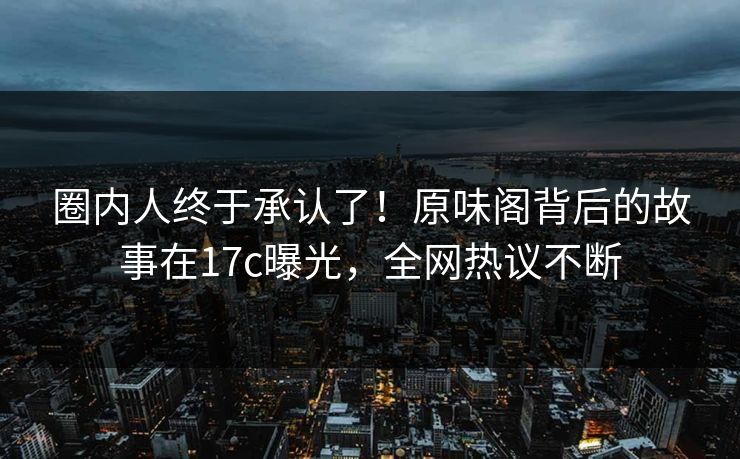 圈内人终于承认了！原味阁背后的故事在17c曝光，全网热议不断