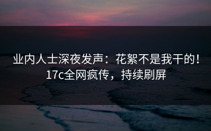 业内人士深夜发声：花絮不是我干的！17c全网疯传，持续刷屏