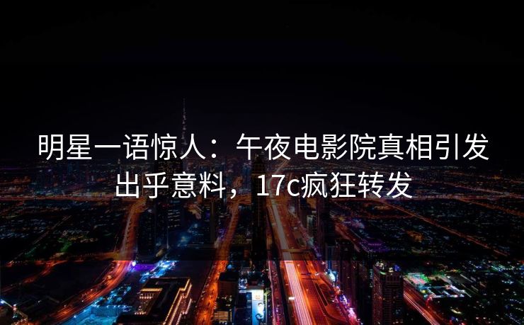 明星一语惊人：午夜电影院真相引发出乎意料，17c疯狂转发