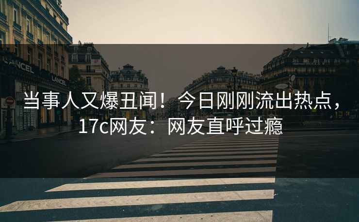 当事人又爆丑闻！今日刚刚流出热点，17c网友：网友直呼过瘾
