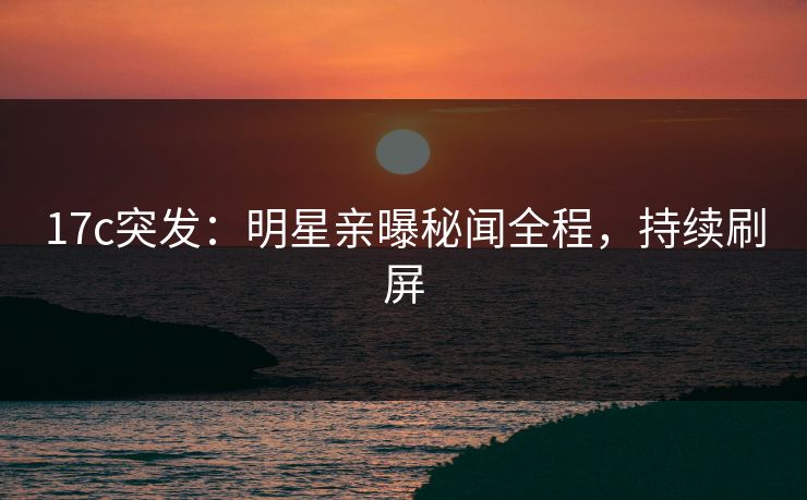 17c突发：明星亲曝秘闻全程，持续刷屏