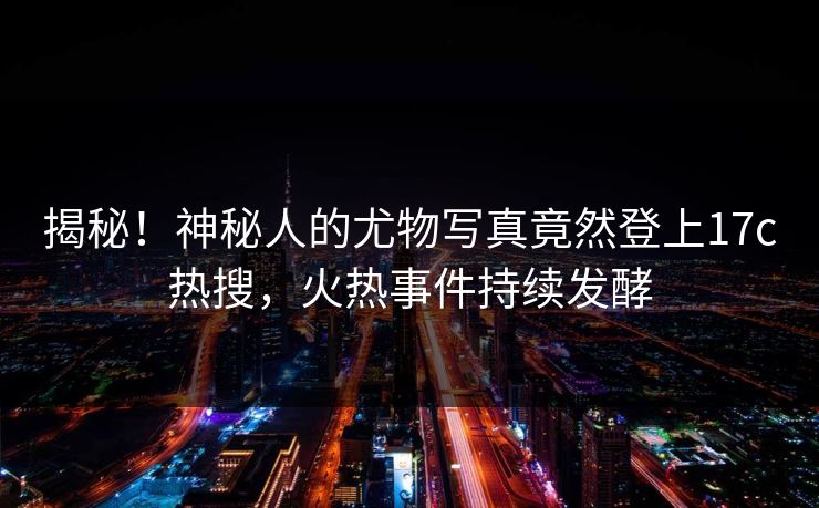 揭秘!神秘人的尤物写真竟然登上17c热搜,火热事件持续发酵 揭秘!神秘人的尤物写真竟然登上17c热搜,火热事件持续发酵