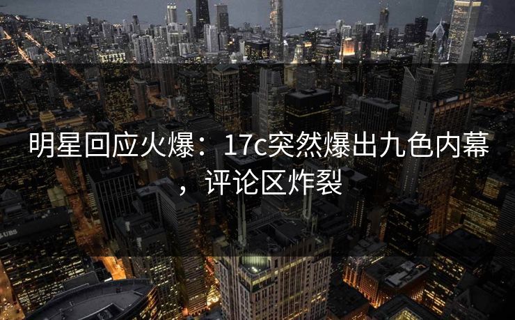 明星回应火爆：17c突然爆出九色内幕，评论区炸裂