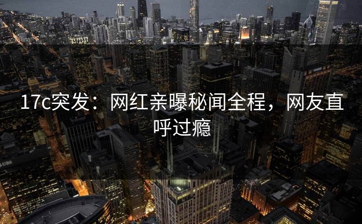 17c突发:网红亲曝秘闻全程,网友直呼过瘾 17c突发:网红亲曝秘闻全程,网友直呼过瘾