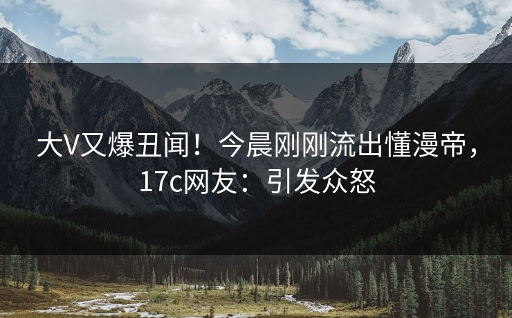 大V又爆丑闻!今晨刚刚流出懂漫帝,17c网友:引发众怒 大V又爆丑闻!今晨刚刚流出懂漫帝,17c网友:引发众怒