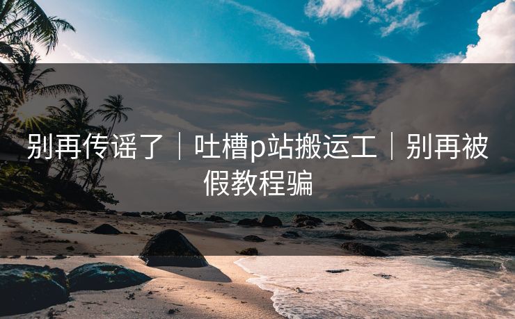 别再传谣了｜吐槽p站搬运工｜别再被假教程骗