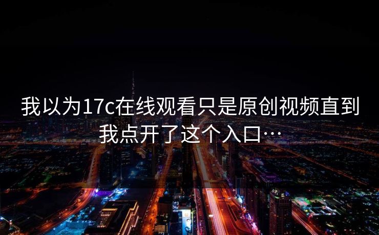 我以为17c在线观看只是原创视频直到我点开了这个入口…